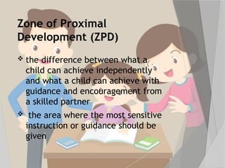 Zone of Proximal
Development (ZPD)
 the difference between what a
child can achieve independently
and what a child can achieve with
guidance and encouragement from
a skilled partner
 the area where the most sensitive
instruction or guidance should be
given
 