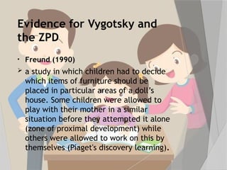 Evidence for Vygotsky and
the ZPD
• Freund (1990)
 a study in which children had to decide
which items of furniture should be
placed in particular areas of a doll’s
house. Some children were allowed to
play with their mother in a similar
situation before they attempted it alone
(zone of proximal development) while
others were allowed to work on this by
themselves (Piaget's discovery learning).
 