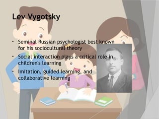 Lev Vygotsky
• Seminal Russian psychologist best known
for his sociocultural theory
• Social interaction plays a critical role in
children's learning
• Imitation, guided learning, and
collaborative learning
 