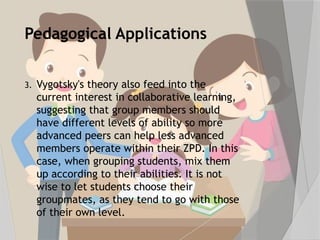 Pedagogical Applications
3. Vygotsky's theory also feed into the
current interest in collaborative learning,
suggesting that group members should
have different levels of ability so more
advanced peers can help less advanced
members operate within their ZPD. In this
case, when grouping students, mix them
up according to their abilities. It is not
wise to let students choose their
groupmates, as they tend to go with those
of their own level.
 