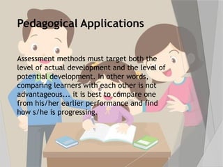 Pedagogical Applications
Assessment methods must target both the
level of actual development and the level of
potential development. In other words,
comparing learners with each other is not
advantageous... it is best to compare one
from his/her earlier performance and find
how s/he is progressing.
 