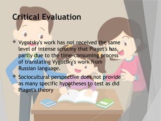 Critical Evaluation
 Vygotsky's work has not received the same
level of intense scrutiny that Piaget's has,
partly due to the time-consuming process
of translating Vygotsky's work from
Russian language.
 Sociocultural perspective does not provide
as many specific hypotheses to test as did
Piaget's theory
 