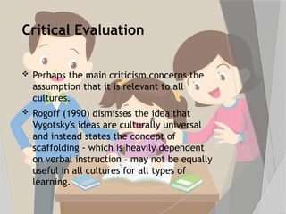 Critical Evaluation
 Perhaps the main criticism concerns the
assumption that it is relevant to all
cultures.
 Rogoff (1990) dismisses the idea that
Vygotsky's ideas are culturally universal
and instead states the concept of
scaffolding - which is heavily dependent
on verbal instruction – may not be equally
useful in all cultures for all types of
learning.
 