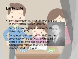 Early Life
• Born November 17, 1896, in Orsha, a city
in the western Russian Empire.
• Earned a law degree at Moscow State
University (1917)
• Completed a dissertation in 1925 on the
psychology of art but was awarded his
degree in absentia due to an acute
tuberculosis relapse that left him
incapacitated for a year.
 