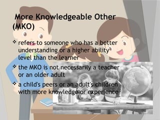 More Knowledgeable Other
(MKO)
 refers to someone who has a better
understanding or a higher ability
level than the learner
 the MKO is not necessarily a teacher
or an older adult
 a child's peers or an adult's children
with more knowledge or experience
 