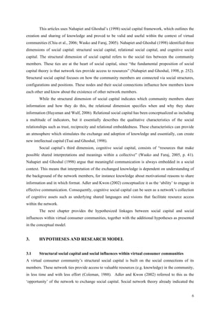 This articles uses Nahapiet and Ghoshal’s (1998) social capital framework, which outlines the
creation and sharing of knowledge and proved to be valid and useful within the context of virtual
communities (Chiu et al., 2006; Wasko and Faraj, 2005). Nahapiet and Ghoshal (1998) identified three
dimensions of social capital: structural social capital, relational social capital, and cognitive social
capital. The structural dimension of social capital refers to the social ties between the community
members. These ties are at the heart of social capital, since “the fundamental proposition of social
capital theory is that network ties provide access to resources” (Nahapiet and Ghoshal, 1998, p. 252).
Structural social capital focuses on how the community members are connected via social structures,
configurations and positions. These nodes and their social connections influence how members know
each other and know about the existence of other network members.
        While the structural dimension of social capital indicates which community members share
information and how they do this, the relational dimension specifies when and why they share
information (Huysman and Wulf, 2006). Relational social capital has been conceptualized as including
a multitude of indicators, but it essentially describes the qualitative characteristics of the social
relationships such as trust, reciprocity and relational embeddedness. These characteristics can provide
an atmosphere which stimulates the exchange and adoption of knowledge and essentially, can create
new intellectual capital (Tsai and Ghoshal, 1998).
        Social capital’s third dimension, cognitive social capital, consists of “resources that make
possible shared interpretations and meanings within a collective” (Wasko and Faraj, 2005, p. 41).
Nahapiet and Ghoshal (1998) argue that meaningful communication is always embedded in a social
context. This means that interpretation of the exchanged knowledge is dependent on understanding of
the background of the network members, for instance knowledge about motivational reasons to share
information and in which format. Adler and Kwon (2002) conceptualize it as the ‘ability’ to engage in
effective communication. Consequently, cognitive social capital can be seen as a network’s collection
of cognitive assets such as underlying shared languages and visions that facilitate resource access
within the network.
        The next chapter provides the hypothesized linkages between social capital and social
influences within virtual consumer communities, together with the additional hypotheses as presented
in the conceptual model.


3.      HYPOTHESES AND RESEARCH MODEL


3.1     Structural social capital and social influences within virtual consumer communities
A virtual consumer community’s structural social capital is built on the social connections of its
members. These network ties provide access to valuable resources (e.g. knowledge) in the community,
in less time and with less effort (Coleman, 1988). Adler and Kwon (2002) referred to this as the
‘opportunity’ of the network to exchange social capital. Social network theory already indicated the


                                                                                                      6
 