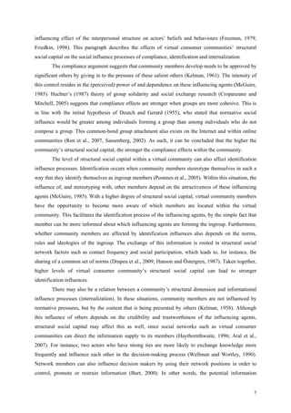 influencing effect of the interpersonal structure on actors’ beliefs and behaviours (Freeman, 1979;
Friedkin, 1998). This paragraph describes the effects of virtual consumer communities’ structural
social capital on the social influence processes of compliance, identification and internalization.
        The compliance argument suggests that community members develop needs to be approved by
significant others by giving in to the pressure of these salient others (Kelman, 1961). The intensity of
this control resides in the (perceived) power of and dependence on these influencing agents (McGuire,
1985). Hechter’s (1987) theory of group solidarity and social exchange research (Cropanzano and
Mitchell, 2005) suggests that compliance effects are stronger when groups are more cohesive. This is
in line with the initial hypothesis of Deutch and Gerard (1955), who stated that normative social
influence would be greater among individuals forming a group than among individuals who do not
compose a group. This common-bond group attachment also exists on the Internet and within online
communities (Ren et al., 2007, Sassenberg, 2002). As such, it can be concluded that the higher the
community’s structural social capital, the stronger the compliance effects within the community.
        The level of structural social capital within a virtual community can also affect identification
influence processes. Identification occurs when community members stereotype themselves in such a
way that they identify themselves as ingroup members (Postmes et al., 2005). Within this situation, the
influence of, and stereotyping with, other members depend on the attractiveness of these influencing
agents (McGuire, 1985). With a higher degree of structural social capital, virtual community members
have the opportunity to become more aware of which members are located within the virtual
community. This facilitates the identification process of the influencing agents, by the simple fact that
member can be more informed about which influencing agents are forming the ingroup. Furthermore,
whether community members are affected by identification influences also depends on the norms,
rules and ideologies of the ingroup. The exchange of this information is rooted in structural social
network factors such as contact frequency and social participation, which leads to, for instance, the
sharing of a common set of norms (Drapeu et al., 2009; Hanson and Östergren, 1987). Taken together,
higher levels of virtual consumer community’s structural social capital can lead to stronger
identification influences.
        There may also be a relation between a community’s structural dimension and informational
influence processes (internalization). In these situations, community members are not influenced by
normative pressures, but by the content that is being presented by others (Kelman, 1958). Although
this influence of others depends on the credibility and trustworthiness of the influencing agents,
structural social capital may affect this as well, since social networks such as virtual consumer
communities can direct the information supply to its members (Haythornthwaite, 1996; Aral et al.,
2007). For instance, two actors who have strong ties are more likely to exchange knowledge more
frequently and influence each other in the decision-making process (Wellman and Wortley, 1990).
Network members can also influence decision makers by using their network positions in order to
control, promote or restrain information (Burt, 2000). In other words, the potential information


                                                                                                       7
 