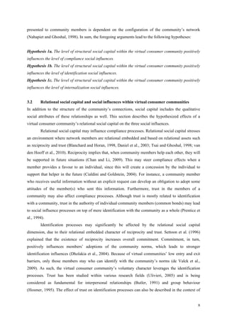 presented to community members is dependent on the configuration of the community’s network
(Nahapiet and Ghoshal, 1998). In sum, the foregoing arguments lead to the following hypotheses:


Hypothesis 1a. The level of structural social capital within the virtual consumer community positively
influences the level of compliance social influences.
Hypothesis 1b. The level of structural social capital within the virtual consumer community positively
influences the level of identification social influences.
Hypothesis 1c. The level of structural social capital within the virtual consumer community positively
influences the level of internalization social influences.


3.2     Relational social capital and social influences within virtual consumer communities
In addition to the structure of the community’s connections, social capital includes the qualitative
social attributes of these relationships as well. This section describes the hypothesized effects of a
virtual consumer community’s relational social capital on the three social influences.
        Relational social capital may influence compliance processes. Relational social capital stresses
an environment where network members are relational embedded and based on relational assets such
as reciprocity and trust (Blanchard and Horan, 1998, Daniel et al., 2003; Tsai and Ghoshal, 1998; van
den Hooff et al., 2010). Reciprocity implies that, when community members help each other, they will
be supported in future situations (Chan and Li, 2009). This may steer compliance effects when a
member provides a favour to an individual, since this will create a concession by the individual to
support that helper in the future (Cialdini and Goldstein, 2004). For instance, a community member
who receives useful information without an explicit request can develop an obligation to adopt some
attitudes of the member(s) who sent this information. Furthermore, trust in the members of a
community may also affect compliance processes. Although trust is mostly related to identification
with a community, trust in the authority of individual community members (common bonds) may lead
to social influence processes on top of mere identification with the community as a whole (Prentice et
al., 1994).
        Identification processes may significantly be affected by the relational social capital
dimension, due to their relational embedded character of reciprocity and trust. Settoon et al. (1996)
explained that the existence of reciprocity increases overall commitment. Commitment, in turn,
positively influences members’ adoptions of the community norms, which leads to stronger
identification influences (Dholakia et al., 2004). Because of virtual communities’ low entry and exit
barriers, only those members stay who can identify with the community’s norms (de Valck et al.,
2009). As such, the virtual consumer community’s voluntary character leverages the identification
processes. Trust has been studied within various research fields (Ulivieri, 2005) and is being
considered as fundamental for interpersonal relationships (Butler, 1991) and group behaviour
(Hosmer, 1995). The effect of trust on identification processes can also be described in the context of


                                                                                                      8
 