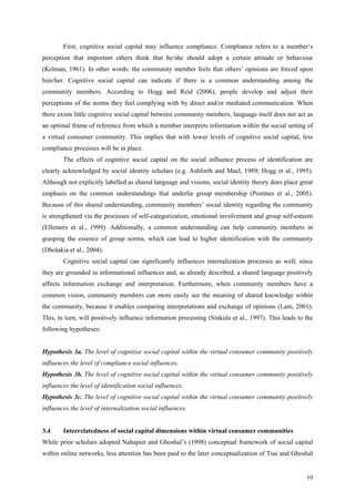 First, cognitive social capital may influence compliance. Compliance refers to a member’s
perception that important others think that he/she should adopt a certain attitude or behaviour
(Kelman, 1961). In other words: the community member feels that others’ opinions are forced upon
him/her. Cognitive social capital can indicate if there is a common understanding among the
community members. According to Hogg and Reid (2006), people develop and adjust their
perceptions of the norms they feel complying with by direct and/or mediated communication. When
there exists little cognitive social capital between community members, language itself does not act as
an optimal frame of reference from which a member interprets information within the social setting of
a virtual consumer community. This implies that with lower levels of cognitive social capital, less
compliance processes will be in place.
        The effects of cognitive social capital on the social influence process of identification are
clearly acknowledged by social identity scholars (e.g. Ashforth and Mael, 1989; Hogg et al., 1995).
Although not explicitly labelled as shared language and visions, social identity theory does place great
emphasis on the common understandings that underlie group membership (Postmes et al., 2005).
Because of this shared understanding, community members’ social identity regarding the community
is strengthened via the processes of self-categorization, emotional involvement and group self-esteem
(Ellemers et al., 1999). Additionally, a common understanding can help community members in
grasping the essence of group norms, which can lead to higher identification with the community
(Dholakia et al., 2004).
        Cognitive social capital can significantly influences internalization processes as well, since
they are grounded in informational influences and, as already described, a shared language positively
affects information exchange and interpretation. Furthermore, when community members have a
common vision, community members can more easily see the meaning of shared knowledge within
the community, because it enables comparing interpretations and exchange of opinions (Lam, 2001).
This, in turn, will positively influence information processing (Sinkula et al., 1997). This leads to the
following hypotheses:


Hypothesis 3a. The level of cognitive social capital within the virtual consumer community positively
influences the level of compliance social influences.
Hypothesis 3b. The level of cognitive social capital within the virtual consumer community positively
influences the level of identification social influences.
Hypothesis 3c. The level of cognitive social capital within the virtual consumer community positively
influences the level of internalization social influences.


3.4     Interrelatedness of social capital dimensions within virtual consumer communities
While prior scholars adopted Nahapiet and Ghoshal’s (1998) conceptual framework of social capital
within online networks, less attention has been paid to the later conceptualization of Tsai and Ghoshal


                                                                                                      10
 
