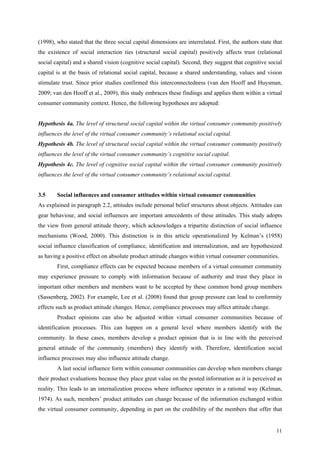 (1998), who stated that the three social capital dimensions are interrelated. First, the authors state that
the existence of social interaction ties (structural social capital) positively affects trust (relational
social capital) and a shared vision (cognitive social capital). Second, they suggest that cognitive social
capital is at the basis of relational social capital, because a shared understanding, values and vision
stimulate trust. Since prior studies confirmed this interconnectedness (van den Hooff and Huysman,
2009; van den Hooff et al., 2009), this study embraces these findings and applies them within a virtual
consumer community context. Hence, the following hypotheses are adopted:


Hypothesis 4a. The level of structural social capital within the virtual consumer community positively
influences the level of the virtual consumer community’s relational social capital.
Hypothesis 4b. The level of structural social capital within the virtual consumer community positively
influences the level of the virtual consumer community’s cognitive social capital.
Hypothesis 4c. The level of cognitive social capital within the virtual consumer community positively
influences the level of the virtual consumer community’s relational social capital.


3.5     Social influences and consumer attitudes within virtual consumer communities
As explained in paragraph 2.2, attitudes include personal belief structures about objects. Attitudes can
gear behaviour, and social influences are important antecedents of these attitudes. This study adopts
the view from general attitude theory, which acknowledges a tripartite distinction of social influence
mechanisms (Wood, 2000). This distinction is in this article operationalized by Kelman’s (1958)
social influence classification of compliance, identification and internalization, and are hypothesized
as having a positive effect on absolute product attitude changes within virtual consumer communities.
        First, compliance effects can be expected because members of a virtual consumer community
may experience pressure to comply with information because of authority and trust they place in
important other members and members want to be accepted by these common bond group members
(Sassenberg, 2002). For example, Lee et al. (2008) found that group pressure can lead to conformity
effects such as product attitude changes. Hence, compliance processes may affect attitude change.
        Product opinions can also be adjusted within virtual consumer communities because of
identification processes. This can happen on a general level where members identify with the
community. In these cases, members develop a product opinion that is in line with the perceived
general attitude of the community (members) they identify with. Therefore, identification social
influence processes may also influence attitude change.
        A last social influence form within consumer communities can develop when members change
their product evaluations because they place great value on the posted information as it is perceived as
reality. This leads to an internalization process where influence operates in a rational way (Kelman,
1974). As such, members’ product attitudes can change because of the information exchanged within
the virtual consumer community, depending in part on the credibility of the members that offer that


                                                                                                        11
 