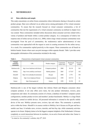 4.         METHODOLOGY


4.1        Data collection and sample
This study concentrates on online forum communities where information sharing is focused on certain
product groups. Data were collected via an online survey among participants of five virtual consumer
communities. To ensure that the research focused on virtual consumer communities, a list of
communities that met the requirements of a virtual consumer community (as defined in chapter two)
was created. These communities included online discussions about consumer activities related with a
variety of products and brands within a certain product category. As a consequence of relative low
response rates of online surveys (Cook et al., 2000), relative large virtual consumer communities were
investigated. From the pool of communities, the moderator(s) and/or administrator(s) of nine
communities were approached with the request to assist in creating awareness for the online survey.
As a result, five communities replied positively to this request. These communities are all based on
bulletin boards: forums where users can post messages within separate threads. Table 1 provides some
demographic information of the communities included in the study.


Table 1.            Characteristics of participated virtual consumer communities
       Virtual
                                                                                Community      Registered   Research
      consumer                     URL                       Product category
                                                                                online since     users2      sample
     community

    Hardware.info     http://www.hardware.info/forum/     Computer products        2000         58.118        369

      Mobilyz         http://www.mobilyz.com/forum/          Mobile products       2005         137.567       102

      AboutDJ        http://www.aboutdj.nl/community/            DJ gear           2004          2.778        100

      Helpmij          http://www.helpmij.nl/forum/       Computer products        1999         183.715        26

       Gamer               http://forum.gamer.nl/                 Games            1999         85.254         25



Hardware.info is one of the largest websites that informs Dutch and Belgium consumers about
computer products. It not only offers news items, but also product information, reviews, price
comparisons and videos. Its community consists of a forum, a database of members’ computer system
configurations, member product reviews and members’ product benchmarks. Mobilyz is a large Dutch
community, centred on mobile devices. All presented information is oriented to the specific mobile
device of the user. Mobilyz presents news, reviews, tips and videos. The community is primarily
active within the forum. AboutDJ is in essence similar to Mobilyz, but it focuses on DJ gear and has a
smaller user base. It includes news, reviews, tutorials, and best buy tips, while community activities
operate in its forum. Helpmij claims to be the biggest computer helpdesk of the Netherlands. It focuses
completely on social interactions between its members, via an active forum and online chat. Gamer is
2
    As stated on the community’s websites, July 25th, 2010


                                                                                                               13
 