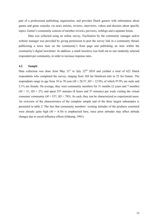 part of a professional publishing organization, and provides Dutch gamers with information about
games and game consoles via news articles, reviews, interviews, videos and dossiers about specific
topics. Gamer’s community consists of member reviews, previews, weblogs and a separate forum.
       Data was collected using an online survey. Facilitation by the community manager and/or
website manager was provided by giving permission to post the survey link in a community thread,
publicizing a news item on the community’s front page and publishing an item within the
community’s digital newsletter. In addition, a small incentive was hold out to one randomly selected
respondent per community, in order to increase response rates.


4.2    Sample
Data collection was done from May 31st to July 22nd 2010 and yielded a total of 622 Dutch
respondents who completed the survey, ranging from 369 for Hardware.info to 25 for Gamer. The
respondents range in age from 10 to 70 year (M = 28.37, SD = 12.95), of which 97.9% are male and
2.1% are female. On average, they were community members for 31 months (2 years and 7 months)
(M = 31, SD = 27), and spent 537 minutes (8 hours and 57 minutes) per week visiting the virtual
consumer community (M = 537, SD = 785). As such, they can be characterized as experienced users.
An overview of the characteristics of the complete sample and of the three largest subsamples is
presented in table 2. The fact that community members’ existing attitudes of the products examined
were already quite high (M = 4.10) is emphasized here, since prior attitudes may affect attitude
changes due to social influence effects (Oskamp, 1991).




                                                                                                 14
 