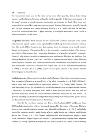 4.3     Measures
The measurement items used in the online survey were, where possible, derived from existing
measures validated in prior literature, and can be found in appendix A. Each item was adapted to fit
this study’s context of virtual consumer communities and translated in Dutch. Most items were
measured via a 5-point likert scale, ranging from strongly disagree (1) to strongly agree (5). Second-
order variable measures were created following Wetzels et al.’s (2009) guidelines for specifying
hierarchical latent variables within PLS path modeling, by relating the second-order latent variable to
the first-order latent variable items.


Independent measures. Most measures for the second-order constructs structural social capital,
relational social capital, cognitive social capital and their underlying first-order constructs were taken
from Chiu et al. (2006). However, since these authors’ items for structural social capital primarily
focused on the quantity of interactions between the community connections instead of the structure
and positions of these connections (which is the foundation of structural social capital’s opportunity
character), other items were needed to measure structural social capital. Therefore, we used items from
Van den Hooff and Huysman (2009) and Law (2008) to measure structural social capital. The items
for the first-order constructs trust, reciprocity and relational embeddedness that composed the second-
order measures for relational social capital were adapted from Chiu et al. (2006) and van den Hooff et
al. (2009). In line with Chiu et al. (2006), cognitive social capital consisted of the construct items for
shared language and shared vision.


Mediating measures. Prior research regarding social influences within virtual communities measured
these persuasion influences on a general level of the whole community (e.g. de Valck, 2005) or by
using a proxy such as susceptibility to interpersonal influences (e.g. Pentina, 2008). However, this
study focused on the specific individual-level social influences that relate to product attitude changes.
Consequently, the survey participants were asked to write down the product that they read and
discussed about most within the virtual consumer community during the last two months. The
questions regarding social influences and product attitude change were related to that specific product
and the community members that discussed that product.
        Items for the compliance measure were derived from Venkatesh (2000) and Lee and Kozar
(2008) and adjusted, together with two items newly designed for the purpose of this study. The items
for the second-order identification construct were adopted from Dholakia et al. (2004), and included
items of the constructs cognitive social identity, affective social identity and evaluative social identity,
derived from Ellemers et al. (1999). Previous studies that dealt with internalization influences within
virtual communities adopted Bagozzi and Dholakia’s (2002) representation of group norms adoptions.
However, as already explained in chapter two, this study focuses on the content of the influencing




                                                                                                         16
 
