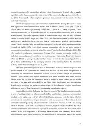 community members who maintain their activities within the community do attach value to specific
individuals within the community and want to be part of this common-bond group of members (Ren et
al., 2007). Consequently, when compliance processes arise, members will be sensitive to these
conformity persuasions.
        Identification processes do not seem to affect product attitudes directly. This result is in line
with expectations from communication theories such as Media Richness Theory (MRT; Daft &
Lengel, 1986) and Media Synchronicity Theory (MST; Dennis et al., 2008). In general, virtual
consumer communities can be considered as less rich as other online communities such as social
networking sites. The former is primarily aimed at information exchange, while the latter focuses on
creating rich online profiles (Boyd and Ellison, 2007). This focus on information exchange with low
social presence also leads to the fact that more ‘lurkers’ (reading visitors with little contribution) than
‘posters’ (active members who post and have interactions) are present within virtual communities
(Lampel and Ballah, 2007). Next, virtual consumer communities often do not host a variety of
communication possibilities as in social networking sites (O’Murchu, Breslin and Decker, 2004). This
often results in asynchronous communication between virtual consumer community members. As
such, these communities can be identified as low on richness and synchronicity. This creates situations
where it is difficult to identify with other members because of limited social cues and possibilities to
get a shared understanding of the underlying situation of the members behind the information
exchange within the community (Dennis et al., 2008).
        However, identification processes have an indirect effect on product attitude changes, via their
positive impact on the compliance and identification processes. In other words: the processes of
compliance and internalization predominate in terms of social influence effects, but community
members’ social identity partly operate underneath these social influences. This seems a logical
finding, given the fact that the compliance power of subjective norms depend on the salience
perception of the bond with others (Fishbein and Ajzen, 1980). Furthermore, since internalization
depends on the credibility and trustworthy characteristics of the influencing members, identification
with others in terms of these characteristics stimulates the internalization process.
        A second key insight is the finding that the social context of the virtual consumer communities
in terms of social capital proved to be an antecedent of the social influence processes. A community’s
structural social capital only positively affected identification processes, while having no effect on
compliance and internalization. Frequent interactions with, and awareness of the existence of other
community members positively influences members’ identification processes as such. The missing
effect of structural social capital on compliance processes, together with the result that the virtual
consumer communities’ structural social capital was relative low, indicates that these online social
networks do not have the potential to be cohesive, which may limit their conformity power heavily.
Structural social capital entails the structure and connectedness of the members, but does not indicate




                                                                                                        23
 