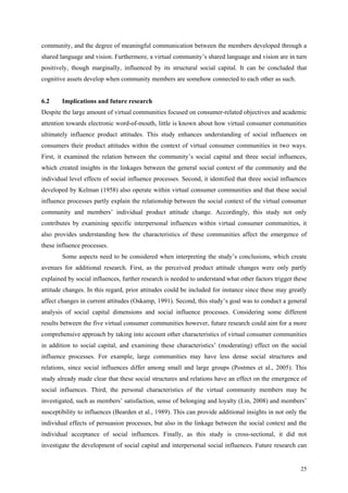 community, and the degree of meaningful communication between the members developed through a
shared language and vision. Furthermore, a virtual community’s shared language and vision are in turn
positively, though marginally, influenced by its structural social capital. It can be concluded that
cognitive assets develop when community members are somehow connected to each other as such.


6.2     Implications and future research
Despite the large amount of virtual communities focused on consumer-related objectives and academic
attention towards electronic word-of-mouth, little is known about how virtual consumer communities
ultimately influence product attitudes. This study enhances understanding of social influences on
consumers their product attitudes within the context of virtual consumer communities in two ways.
First, it examined the relation between the community’s social capital and three social influences,
which created insights in the linkages between the general social context of the community and the
individual level effects of social influence processes. Second, it identified that three social influences
developed by Kelman (1958) also operate within virtual consumer communities and that these social
influence processes partly explain the relationship between the social context of the virtual consumer
community and members’ individual product attitude change. Accordingly, this study not only
contributes by examining specific interpersonal influences within virtual consumer communities, it
also provides understanding how the characteristics of these communities affect the emergence of
these influence processes.
        Some aspects need to be considered when interpreting the study’s conclusions, which create
avenues for additional research. First, as the perceived product attitude changes were only partly
explained by social influences, further research is needed to understand what other factors trigger these
attitude changes. In this regard, prior attitudes could be included for instance since these may greatly
affect changes in current attitudes (Oskamp, 1991). Second, this study’s goal was to conduct a general
analysis of social capital dimensions and social influence processes. Considering some different
results between the five virtual consumer communities however, future research could aim for a more
comprehensive approach by taking into account other characteristics of virtual consumer communities
in addition to social capital, and examining these characteristics’ (moderating) effect on the social
influence processes. For example, large communities may have less dense social structures and
relations, since social influences differ among small and large groups (Postmes et al., 2005). This
study already made clear that these social structures and relations have an effect on the emergence of
social influences. Third, the personal characteristics of the virtual community members may be
investigated, such as members’ satisfaction, sense of belonging and loyalty (Lin, 2008) and members’
susceptibility to influences (Bearden et al., 1989). This can provide additional insights in not only the
individual effects of persuasion processes, but also in the linkage between the social context and the
individual acceptance of social influences. Finally, as this study is cross-sectional, it did not
investigate the development of social capital and interpersonal social influences. Future research can


                                                                                                       25
 