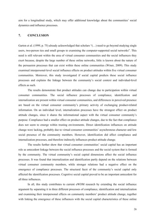 aim for a longitudinal study, which may offer additional knowledge about the communities’ social
dynamics and influence processes.


7.      CONCLUSION


Garton et al. (1999, p. 75) already acknowledged that scholars “(…) need to go beyond studying single
users, two-person ties and small groups to examining the computer-supported social networks”. This
need is still relevant within the area of virtual consumer communities and the social influences they
exert because, despite the large number of these online networks, little is known about the nature of
the persuasion processes that can exist within these online communities (Winer, 2009). This study
examined interpersonal-level social influence effects on product attitudes within five virtual consumer
communities. Moreover, this study investigated if social capital predicts these social influence
processes and explains the linkage between the community’s social context and individual-level
effects as such.
        The results demonstrate that product attitudes can change due to participation within virtual
consumer communities. The social influence processes of compliance, identification and
internalization are present within virtual consumer communities, and differences in perceived presence
are based on the virtual consumer community’s primary activity of exchanging product-related
information. On an individual level, internalization processes have the strongest effect on product
attitude changes, since it shares the informational aspect with the virtual consumer community’s
purpose. Compliance had a smaller effect on product attitude changes, due to the fact that compliance
does not seem to emerge within trusting environments. Direct identification influences on attitude
change were lacking, probably due to virtual consumer communities’ asynchronous character and low
social presence of the community members. However, identification did affect compliance and
internalization processes, and therefore indirectly influences product attitude change.
        The results further show that virtual consumer communities’ social capital has an important
role as antecedent linkage between the social influence processes and the social system that is formed
by the community. The virtual community’s social capital dimensions affect the social influence
processes. It was found that internalization and identification partly depend on the relations between
virtual consumer community members, while stronger relations had a negative effect on the
emergence of compliance processes. The structural facet of the community’s social capital only
affected the identification processes. Cognitive social capital proved to be an important antecedent for
all three influences.
        In all, this study contributes to current eWOM research by extending the social influence
argument by separating it in three different processes of compliance, identification and internalization
and examining their interpersonal effects on community members’ product attitude change, together
with linking the emergence of these influences with the social capital characteristics of these online


                                                                                                     26
 