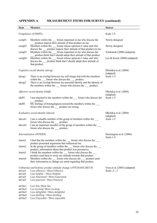 APPENDIX A                  MEASUREMENT ITEMS FOR SURVEY (continued)

Item        Measure                                                                 Source

Compliance (COMPL)                                                                  Scale 1-5

compl1      Members within the ___ forum important to me who discuss the            Newly designed
            ___ product impose their attitude of that product on me.
compl2      Members within the ___ forum whose opinions I value and who             Newly designed
            discuss the ___ product impose their attitude of that product on me.
compl3      Members within the ___ forum important to me who discuss the            Venkatesh (2000) (adapted)
            ___ product think that I should adopt their attitude of that product.
compl4      Members within the ___ forum whose opinions I value and who             Lee & Kozar (2008) (adapted)
            discuss the ___ product think that I should adopt their attitude of
            that product.

Cognitive social identity (idcog)                                                   Dholakia et al. (2004)
                                                                                    (adapted)
idcog1      There is an overlap between my self-image and with the members          Scale 1-5
            within the ___ forum who discuss the ___ product.
idcog2      There is an overlap between my personal identity and the identity of
            the members within the ___ forum who discuss the ___ product.

Affective social identity (idaff)                                                   Dholakia et al. (2004)
                                                                                    (adapted)
idaff1      I am attached to the members within the ___ forum who discuss the       Scale 1-5
            ___ product.
idaff2      My feelings of belongingness toward the members within the ___
            forum who discuss the ___ product are strong.

Evaluative social identity (ideval)                                                 Dholakia et al. (2004)
                                                                                    (adapted)
ideval1     I am a valuable member of the group of members within the ___           Scale 1-5
            forum who discuss the ___ product.
ideval2     I am an important member of the group of members within the ___
            forum who discuss the ___ product.

Internalization (INTERN)                                                            Henningsen et al. (2006)
                                                                                    Scale 1-5
intern1     I feel that the members within the ___ forum who discuss the ___
            product presented arguments that influenced me.
intern2     In the group of members within the ___ forum who discuss the ___
            product, information about that product was persuasive.
intern3     I think the members within the ___ forum who discuss the ___
            product used facts to sway my attitude towards that product.
intern4     Members within the ___ forum who discuss the ___ product used
            their information to change my mind regarding that product.

Utilitarian and hedonic product attitude change (ATTCHANG.HEUT)                     Voss et al. (2003) (adapted)
att1ut1     Less effective / More Effective                                         Scale -2 - 2
att1ut2     Less helpful / More Helpful
att1ut3     Less functional / More Functional
att1ut5     Less practical / More Practical

att1he1     Less fun/ More fun
att1he2     Les exciting/ More exciting
att1he3     Less delightful / More delightful
att1he4     Less thrilling / More thrilling
att1he5     Less Enjoyable / More enjoyable




                                                                                                                   30
 