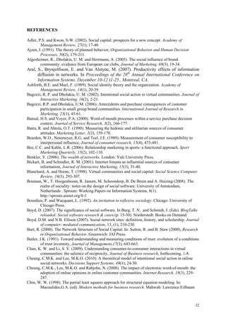 REFERENCES

Adler, P.S. and Kwon, S-W. (2002). Social capital: prospects for a new concept. Academy of
        Management Review, 27(1), 17-40.
Ajzen, I. (1991). The theory of planned behavior, Organizational Behavior and Human Decision
        Processes, 50(2), 179-211.
Algesheimer, R., Dholakia, U. M. and Herrmann, A. (2005). The social influence of brand
        community: evidence from European car clubs, Journal of Marketing, 69(3), 19-34.
Aral, S., Brynjolfsson, E. and Van Alstyne, M. (2007). Productivity effects of information
      diffusion in networks. In Proceedings of the 28th Annual International Conference on
      Information Systems. December 10-12 (1-25., Montreal, CA.
Ashforth, B.E. and Mael, F. (1989). Social identity theory and the organization. Academy of
         Management Review, 14(1), 20-39.
Bagozzi, R. P. and Dholakia, U. M. (2002). Intentional social action in virtual communities. Journal of
         Interactive Marketing, 16(2), 2-21.
Bagozzi, R.P. and Dholakia, U.M. (2006). Antecedents and purchase consequences of customer
         participation in small group brand communities. International Journal of Research in
         Marketing, 23(1), 45-61.
Bansal, H.S. and Voyer, P.A. (2000). Word-of-mouth processes within a service purchase decision
         context. Journal of Service Research, 3(2), 166-177.
Batra, R. and Ahtola, O.T. (1990). Measuring the hedonic and utilitarian sources of consumer
         attitudes. Marketing Letter, 2(2), 159-170.
Bearden, W.O., Netemeyer, R.G. and Teel, J.E. (1989). Measurement of consumer susceptibility to
         interpersonal influence, Journal of consumer research, 15(4), 473-481.
Bee, C.C. and Kahle, L.R. (2006). Relationship marketing in sports: a functional approach. Sport
         Marketing Quarterly, 15(2), 102-110.
Benkler, Y. (2006). The wealth of networks. London: Yale University Press.
Bickart, B. and Schindler, R. M. (2001). Internet forums as influential sources of consumer
         information, Journal of Interactive Marketing, 15(3), 31-40.
Blanchard, A. and Horan, T. (1998). Virtual communities and social capital. Social Science Computer
         Review, 16(3), 293-307.
Bouman, W., T. Hoogenboom, R. Jansen, M. Schoondorp, B. De Bruin and A. Huizing (2008). The
         realm of sociality: notes on the design of social software. University of Amsterdam,
         Netherlands . Sprouts: Working Papers on Information Systems, 8(1).
         http://sprouts.aisnet.org/8-1
Bourdieu, P. and Wacquant, L. (1992). An invitation to reflexive sociology. Chicago: University of
         Chicago Press.
Boyd, D. (2007). The significance of social software. In Burg, T. N. and Schmidt, J. (Eds). BlogTalks
         reloaded: Social software research & cases (p. 15-30). Norderstedt: Books on Demand.
Boyd, D.M. and N.B. Ellison (2007). Social network sites: definition, history, and scholarship. Journal
         of computer- mediated communication, 13, (1), 210-230.
Burt, R. (2000). The Network Structure of Social Capital. In: Sutton, R. and B. Staw (2000), Research
         in Organizational Behavior. Greenwich: JAI Press.
Butler, J.K. (1991). Toward understanding and measuring conditions of trust: evolution of a conditions
         of trust inventory, Journal of Management,17(3), 643-663.
Chan, K. W. and Li, S. Y. (2009). Understanding consumer-to-consumer interactions in virtual
         communities: the salience of reciprocity, Journal of Business research, forthcoming, 1-8.
Cheung, C.M.K. and Lee, M.K.O. (2010). A theoretical model of intentional social action in online
         social networks. Decisions Support Systems, 49(1), 24-30.
Cheung, C.M.K., Lee, M.K.O. and Rabjohn, N. (2008). The impact of electronic word-of-mouth: the
         adoption of online opinions in online customer communities. Internet Research, 18(3), 229-
         247.
Chin, W. W. (1998). The partial least squares approach for structural equation modeling. In:
         Macoulides,G.A. (ed). Modern methods for business research. Mahwah: Lawrence Erlbaum



                                                                                                    32
 