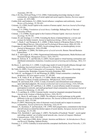 Associates, 295-336 .
Chiu, C-M, Hsu, M-H and Wang, E.T.G. (2006). Understanding knowledge sharing in virtual
         communities: an integration of social capital and social cognitive theories, Decision support
         systems, 42, 1872-1888.
Cialdini, R.B. and Goldstein, N.J. (2004). Social influence: compliance and conformity. Annual
         Review of Psychology, 55, 591-621.
Coleman, J.S. (1988), Social Capital in the creation of human capital. American Journal of Sociology,
         94, 95-120.
Coleman, J. S. (1990a). Foundations of social theory. Cambridge: Belknap Press of Harvard
         University of Press.
Coleman , J. S. (1990b). Social capital in the Creation of Human Capital. American Journal of
         Sociology, 94, 95-120.
Conner, M. and Armitage, C.J. (1998). Extending the theory of planned behavior: a review and
         avenues for further research. Journal of Applied psychology, 28(15), 1429-1464.
Cook, C., Heath, F. and Thompson, R. L. (2000). A Meta-Analysis of Response Rates in Web- or
         Internet-Based Surveys. Educational and Psychological Measurement, 60(6), 821-836.
Cropanzano, R. and Mitchell, M.S. (2005). Social exchange theory: an interdisciplinary review.
         Journal of Management, 31(6), 874-900.
Cross, R. and Parker, A. (2004). The hidden power of social networks. Boston: Harvard Business
         School Press.
Daft, R. L. and Lengel, R. H. (1986). Organizational Information Requirements, Media Richness and
         Structural Design, Management Science, 32(5), 554-571.
Daniel, B., Schwier, R. A. and McCalla, G. (2003). Social capital in virtual learning communities and
         distributed communities of practice, Canadian journal of learning and technology, 29(3), 113-
         139.
De Bruyn, A. and Lilien, G. L. (2008). A multi-stage model of word-of-mouth influence through viral
         marketing, International journal of Research in Marketing, 25, 151-163.
De Valck, K. (2005). Virtual Communities of Consumption: Networks of Consumer Knowledge and
         Companionship. Rotterdam, Erasmus University Rotterdam. PhD.
De Valck, K., van Bruggen, G. H. and Wierenga, B. (2009). Virtual communities: a marketing
         perspective, Decision support systems, 47, 185-203.
Dennis, A. R., Fuller, R. M., & Valacich, J. S. (2008). Media, tasks, and communication
         processes: A theory of media synchronicity. MIS Quarterly, 32(3), 575-600.
Deutsch, M. and Gerard, H.B., (1955). A study of normative and informational social influences
         upon individual judgment, The journal of abnormal and social psychology, 51(3), 629-636.
Dholakia, U.M., Bagozzi, R.P. and Pearo, L.K. (2004). A social influence model of consumer
         participation in network- and small-group-based virtual communities. International Journal of
         Research in Marketing, 21, 241-263.
Dick, A. S. and Basu, K. (1994). Customer loyalty: toward an integrated conceptual framework,
         Journal of the Academy of Marketing Science, 22(2), 99-113.
Drapeau, A., Boyer, R. and Lesage, A. (2009). The influence of social anchorage on the gender
         difference in the use of mental health services. The Journal of Behavioral Health Services &
         Research, 36(3), 372-384.
Dwyer, P. (2007). Measuring the value of electronic word of mouth and its impact in consumer
         communities, Journal of Interactive Marketing, 21(2), 63-79.
Ellemers, N., Kortekaas, P. and Ouwekerk, J.W. (1999). Self-categorization, commitment to the Group
         and self-esteem as related but distinct aspects of social identity. European Journal of Social
         Psychology, 29, 371-389.
Ellison, N.B., Steinfield, C. and Lampe, C. (2007). The benefits of Facebook “friends”: social capital
         and college students’ use of online social network sites. Journal of Computer-Mediated
         Communication, 12(4), 1143-1168.
Fishbein, M., I. and Ajzen (1980). Belief, Attitude, Intention and Behavior: An Introduction to Theory
         and Research. Reading: Addison-Wesley.
Freeman, L. C. (1979). Centrality in social networks conceptual clarification, Social Networks, 1, 215-
         239.


                                                                                                    33
 