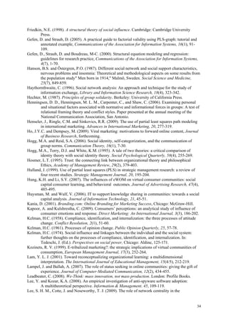 Friedkin, N.E. (1998). A structural theory of social influence. Cambridge: Cambridge University
        Press.
Gefen, D. and Straub, D. (2005). A practical guide to factorial validity using PLS-graph: tutorial and
        annotated example, Communications of the Association for Information Systems, 16(1), 91-
        109.
Gefen, D., Straub, D. and Boudreau, M-C. (2000). Structural equation modeling and regression:
        guidelines for research practice, Communications of the Association for Information Systems,
        4(7), 1-70.
Hanson, B.S. and Östergren, P.O. (1987). Different social network and social support characteristics,
        nervous problems and insomnia: Theoretical and methodological aspects on some results from
        the population study" Men born in 1914," Malmö, Sweden. Social Science and Medicine,
        25(7), 849-859.
Haythornthwaite, C. (1996). Social network analysis: An approach and technique for the study of
        information exchange, Library and Information Science Research, 18(4), 323-342.
Hechter, M. (1987). Principles of group solidarity. Berkeley: University of California Press.
Henningsen, D. D., Henningsen, M. L. M., Carpenter, C., and Shaw, C. (2006). Examining personal
        and situational factors associated with normative and informational forces in groups: A test of
        relational framing theory and conflict styles. Paper presented at the annual meeting of the
        National Communication Association, San Antonio.
Henseler, J., Ringle, C.M. and Sinkovics, R.R. (2009). The use of partial least squares path modeling
        in international marketing. Advances in International Marketing, 20, 277-319.
Ho, J.Y.C. and Dempsey, M. (2009). Viral marketing: motivations to forward online content, Journal
        of Business Research, forthcoming.
Hogg, M.A. and Reid, S.A. (2006). Social identity, self-categorization, and the communication of
        group norms. Communication Theory, 16(1), 7-30.
Hogg, M.A., Terry, D.J. and White, K.M. (1995). A tale of two theories: a critical comparison of
        identiy theory with social identity theory. Social Psychological Quarterly, 58(4), 255-269.
Hosmer, L.T. (1995). Trust: the connecting link between organizational theory and philosophical
        Ethics, Academy of Management Review, 29(2), 379-403.
Hulland, J. (1999). Use of partial least squares (PLS) in strategic management research: a review of
        four recent studies. Strategic Management Journal, 20, 195-204.
Hung, K.H. and Li, S.Y. (2007). The influences of eWOM on virtual consumer communities: social
        capital consumer learning, and behavioral outcomes. Journal of Advertising Research, 47(4),
        485-495.
Huysman, M. and Wulf, V. (2006). IT to support knowledge sharing in communities: towards a social
        capital analysis. Journal of Information Technology, 21, 45-51.
Kania, D. (2001). Branding.com: Online Branding for Marketing Success, Chicago: McGraw-Hill.
Kapoor, A. and Kulshrestha, C. (2009). Consumers’ perceptions: an analytical study of influence of
        consumer emotions and response. Direct Marketing: An International Journal, 3(3), 186-202.
Kelman, H.C. (1958). Compliance, identification, and internalization: the three processes of attitude
        change. Conflict Resolution, 2(1), 51-60.
Kelman, H.C. (1961). Processes of opinion change. Public Opinion Quarterly, 25, 57-78.
Kelman, H.C. (1974). Social influence and linkages between the individual and the social system:
        further thoughts on the processes of compliance, identification, and internalization. In:
        Tedeschi, J. (Ed.). Perspectives on social power, Chicago: Aldine, 125-171.
Kozinets, R. V. (1999). E-tribalized marketing?: the strategic implications of virtual communities of
        consumption, European Management Journal, 17(3), 252-264.
Lam, Y. L. J. (2001). Toward reconceptualizing organizational learning: a multidimensional
        interpretation. The International Journal of Educational Management, 15(4/5), 212-219.
Lampel, J. and Ballah, A. (2007). The role of status seeking in online communities: giving the gift of
        experience. Journal of Computer-Mediated Communication, 12(2), 434-455.
Leadbeater, C. (2008). We-Think: mass innovation, not mass production. London: Profile Books.
Lee, Y. and Kozar, K.A. (2008). An empirical investigation of anti-spyware software adoption:
        A multitheoretical perspective. Information & Management. 45, 109-119.
Lee, S. H. M., Cotte, J. and Noseworthy, T. J. (2009). The role of network centrality in the


                                                                                                     34
 