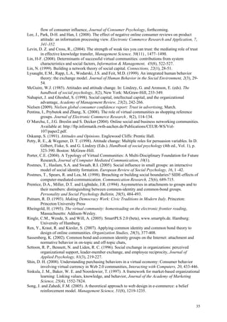flow of consumer influence, Journal of Consumer Psychology, forthcoming.
Lee, J., Park, D-H. and Han, I. (2008). The effect of negative online consumer reviews on product
         attitude: an information processing view. Electronic Commerce Research and Application, 7,
         341-352.
Levin, D. Z. and Cross, R., (2004). The strength of weak ties you can trust: the mediating role of trust
         in effective knowledge transfer, Management Science, 50(11) , 1477–1490.
Lin, H-F. (2008). Determinants of successful virtual communities: contributions from system
         characteristics and social factors, Information & Management, 45(8), 522-527.
Lin, N. (1999). Building a network theory of social capital. Connections, 22(1), 28-51.
Lysaught, E.M., Rapp, L.A., Wodarski, J.S. and Feit, M.D. (1999). An integrated human behavior
         theory: the exchange model. Journal of Human Behavior in the Social Environment, 2(3), 29-
         54.
McGuire, W.J. (1985). Attitudes and attitude change. In: Lindzey, G. and Aronson, E. (eds). The
         handbook of social psychology, 3(2), New York: McGraw-Hill, 233-349.
Nahapiet, J. and Ghoshal, S. (1998). Social capital, intellectual capital, and the organizational
         advantage, Academy of Management Review, 23(2), 242-266.
Nielsen (2009). Nielsen global consumer confidence report: Trust in advertising, March.
Pentina, I., Prybutok and Zhang, X. (2008). The role of virtual communities as shopping reference
         groups. Journal of Electronic Commerce Research , 9(2), 114-134.
O´Murchu, I., J.G. Breslin and S. Decker (2004). Online social and business networking communities.
         Available at: http://ftp.informatik.rwth-aachen.de/Publications/CEUR-WS/Vol-
         107/paper2.pdf.
Oskamp, S. (1991). Attitudes and Opinions. Englewood Cliffs: Prentic Hall.
Petty, R. E., & Wegener, D. T. (1998). Attitude change: Multiple roles for persuasion variables. In D.
         Gilbert, Fiske, S. and G. Lindzey (Eds.). Handbook of social psychology (4th ed., Vol. 1), p.
         323-390. Boston: McGraw-Hill.
Porter, C.E. (2004). A Typology of Virtual Communities: A Multi-Disciplinary Foundation for Future
         Research, Journal of Computer Mediated Communication, 10(1).
Postmes, T., Haslam, S.A. and Swaab, R.I. (2005). Social influence in small groups: an interactive
         model of social identity formation. European Review of Social Psychology, 16, 1 -42.
Postmes, T., Spears, R. and Lea, M. (1998). Breaching or building social boundaries? SIDE-effects of
         computer-mediated-communication. Communication Research, 25(6), 689-715.
Prentice, D.A., Miller, D.T. and Lightdale, J.R. (1994). Asymmetries in attachments to groups and to
         their members: distinguishing between common-identity and common-bond groups.
         Personality and Social Psychology Bulletin, 20(5), 484-493.
Putnam, R. D. (1993). Making Democracy Work: Civic Traditions in Modern Italy. Princeton:
         Princeton University Press
Rheingold, H. (1993). The virtual community: homesteading on the electronic frontier reading,
         Massuchusetts: Addison-Wesley.
Ringle, C.M., Wende, S. and Will, A. (2005). SmartPLS 2.0 (beta), www.smartpls.de. Hamburg:
         University of Hamburg.
Ren, Y., Kraut, R. and Kiesler, S. (2007). Applying common identity and common bond theory to
         design of online communities. Organization Studies, 28(3), 377-408.
Sassenberg, K. (2002). Common bond and common identity groups on the Internet: attachment and
         normative behavior in on-topic and off-topic chats,
Settoon, R. P., Bennett, N. and Liden, R. C. (1996). Social exchange in organizations: perceived
         organizational support, leader-member exchange, and employee reciprocity, Journal of
         Applied Psychology, 81(3), 219-227.
Shin, D. H. (2008). Understanding purchasing behaviors in a virtual economy: Consumer behavior
         involving virtual currency in Web 2.0 communities, Interacting with Computers, 20, 433-446.
Sinkula, J. M., Baker, W. E. and Noordewier, T. (1997). A framework for market-based organizational
         learning: Linking values, knowledge, and behavior, Journal of the Academy of Marketing
         Science, 25(4), 1552-7824.
Song, J. and Zahedi, F.M. (2005). A theoretical approach to web design in e-commerce: a belief
         reinforcement model. Management Science, 51(8), 1219-1235.


                                                                                                     35
 