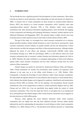 1.      INTRODUCTION


The last decade has seen a significant growth of the development of virtual communities. These online
networks are based on social interactions, where relationships are built and interests are shared (Lin,
2008). A common form of virtual communities are those focused on consumer-related objectives
(Dwyer, 2007), also referred to as virtual consumer communities, which “explicitly centre upon
consumption-related interests” (Kozinets, 1999, p. 254). Members within virtual consumer
communities seek, share and discuss information regarding products, stores and brands. By engaging
in these communities and obtaining and exchanging information, consumers’ product opinions can be
influenced (Subramani and Rajagopalan, 2003). This potential impact is highly relevant since most
consumers perceive online opinions at least as trustworthy as brand websites (Nielsen, 2009).
        The goal of this study is to investigate how virtual consumer communities act as reference
groups and affect members’ product attitude formations as such. It does this by assessing how virtual
consumer communities exercise influence on product attitudes and how the characteristics of these
online networks can affect the emergence and effects of these persuasion processes. Although scholars
addressed the notion of viral effects and electronic word-of-mouth (eWOM) within online
environments (Cheung et al., 2008; Ho and Dempsey, 2009), it is still unknown which role virtual
consumer communities play in consumers’ attitude formation and information adoption (de Valck et
al., 2009). Therefore, this study contributes to a conceptual understanding of which social influences
operate within virtual consumer communities and how these influences develop from the social
contexts of these communities.
        Attitude changes can greatly be motivated by interpersonal influences (Petty and Wegener,
1998). Virtual communities are socially rich environments where members can experience social
influences in the same way as in the offline world (Postmes et al., 1998; Walther, 1996).
Consequently, to broaden the knowledge of social influences within virtual consumer communities,
this study adopts the tripartite distinction of social influences that are present in current attitude theory,
which indicates that attitude changes can be triggered by compliance, identification and internalization
processes (Wood, 2000; see Kelman, 1958, for this typology’s first presentation). Recent research
confirmed the value of this categorization in relation to virtual communities (Bagozzi and Lee, 2002;
Cheung and Lee, 2010), but it has not specifically been applied within the context of virtual
(consumer) communities. This is the first study that will do so and applies this on an interpersonal
level, and hypothesizes that attitude changes within virtual consumer communities can be triggered via
the same processes as within offline groups.
        However, solely applying this social influence distinction within virtual consumer
communities does not explain how and why these influences develop. Previous studies already
addressed the need for understanding the antecedents of social influences within virtual communities
(Dholakia et al., 2004). Kelman (1974, p. 126) described social influence processes as “representing
 