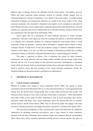 different types of linkages between the individual and the social system.” Nevertheless, previous
offline and online marketing studies primarily focused on consumer attitude changes from an
individual perspective, instead of integrating a view related to the social context. As product-related
information exchanges and interpersonal influences are resided in the social context of the virtual
consumer community, the community’s embedded social capital can be considered as antecedent of
these influence processes. Social capital entails community characteristics that determine how network
members are connected, what kind of relations they have with other members, and how effective they
can communicate with each other (Tsai and Ghoshal, 1998).
        Social capital may be a prerequisite for social influence processes in virtual consumer
communities. Structural social capital can affect the exchange and exposure of provided information
as it indicates how community members are connected. Relational social capital within a virtual
community setting can generate a situation where information is adopted sooner without a critical
evaluation because of high levels of trust and reciprocity among its relational embedded members.
Cognitive social capital, in its turn, can affect the exchange of information provided since it enables
community members to efficiently understand information due to a shared language for example.
        This paper is organized as follows. First, it introduces the context of virtual consumer
communities, the social influences that can change product attitudes and can emerge within those
networks and the role of social capital in these persuasion processes. Subsequently, a conceptual
model will be put forward, based on psychological attitude theory and social capital theory. Next, this
model is tested by survey data from members of five virtual consumer communities. Finally, the
empirical findings are discussed and their contributions are elaborated on.


2.      THEORETICAL BACKGROUND


2.1     Virtual consumer communities
Millions of computer users engage in virtual communities (Porter, 2004). The concept of virtual
communities derived from Rheingold (1993, p. 5), who characterized them as “social aggregations that
emerge from the Internet when enough people carry on those public discussions long enough, with
sufficient human feeling, to form webs of personal relationship in cyberspace”. Online participation
takes place within various types of online communities, such as social networking sites, forums,
discussion boards and blogs. Each virtual community shares the characteristic that its members
interact around a shared interest (Porter, 2004). They are formed by people who engage in the main
activities of sharing connections, knowledge and content, executed on a voluntary basis (Kania, 2001).
        The mass-scale development of these user-generated content and discussions has significant
implications for marketing researches and practices, since a large amount of virtual community
members seek and share information about products, brands and companies (Bickart and Schindler,
2001). When these online consumer information-sharing activities between persons take place in


                                                                                                     1
 
