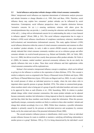2.3     Social influences and product attitude changes within virtual consumer communities
Others’ interpersonal social influences are important determinants of information analysis processes
and attitude formation or change (Bearden et al., 1989; Dick and Basu, 1994). Therefore, social
influence theory may explain how consumers’ product attitudes can be influenced by social
interactions. Contemporary social influence perspectives share a tripartite distinction between
“normative concerns for (a) (...) ensuring satisfactory relations with others given the
rewards/punishments they can provide, (...) and (b) ensuring the coherence and favourable evaluation
of the self, (...) along with an informational concern for (c) understanding the entity or issue featured
in influence appeals” (Wood, 2000, p. 541). This social influence categorization has its origin in
Kelman’s (1958) social influence classification of compliance (satisfactory relations), identification
(self-evaluation) and internalization (informational concern). This study applies Kelman’s (1958)
social influence distinction within the context of virtual consumer communities and examines its effect
on members’ product attitudes. As such, it adds to current eWOM research, since prior research
already indicated that virtual consumer community members can act as reference groups and affect
consumer attitudes via word-of-mouth processes (e.g. Bickart and Schindler, 2001; de Valck, 2005;
Lee et al., 2008), but did not reveal how exactly these processes affect product attitudes. De Valck et
al. (2009), for instance, studied members’ perceived community influence, but do not clarify the
specific influences that were in place. These three social influences and their applications within
virtual consumer communities will be explicated now.
        Kelman’s first normative interpersonal influence concept is compliance, which can be defined
as giving in to the influence to conform to the expectation of others (Kelman, 1974). This concept is
similar to subjective norm as originated in the Theory of Reasoned Action (Fishbein and Ajzen, 1980)
and Theory of Planned Behaviour (Ajzen, 1991) (also see Bagozzi and Lee, 2002). As such, it implies
the overall pressure of others an individual perceives to comply, where the term others refer to
important others (specific persons or groups; Bonfield, 1974). This relates to common-bond groups,
where members attach value to being part of a group of specific individual members and create a need
to be approved by them as such (Prentice et al., 1994; Sassenberg, 2002). In relation to product
attitude change within virtual consumer communities, this means product attitudes can be adjusted
because community members feel information is being imposed on them by important other members
and that they think that these members want him/her to adopt this information. When this pressure
significantly emerges, community members are likely to conform to these other members’ attitude and
change their attitude accordingly (Lee et al., 2008). Within these situations, a possible information
adoption is primarily caused by the pressure an individual perceives and acceptance by common
bonds, not by the content and value of the presented information (Wood, 2000).
        The second normative influence process is identification, which occurs “when an individual
accepts influence because he wants to establish or maintain a satisfying self-defining relationship to
another person or a group” (Kelman, 1958, p. 53). It is being characterized by the individual’s social


                                                                                                       3
 