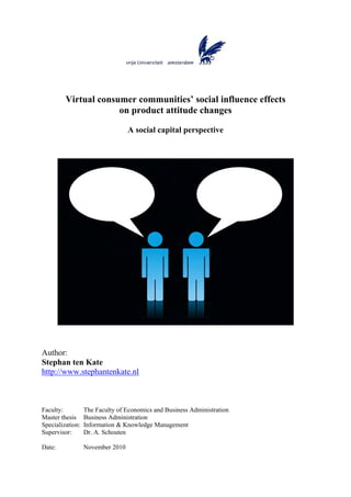 Virtual consumer communities’ social influence effects
                      on product attitude changes

                                  A social capital perspective




Author:
Stephan ten Kate
http://www.stephantenkate.nl



Faculty:          The Faculty of Economics and Business Administration
Master thesis     Business Administration
Specialization:   Information & Knowledge Management
Supervisor:       Dr. A. Schouten

Date:             November 2010
 