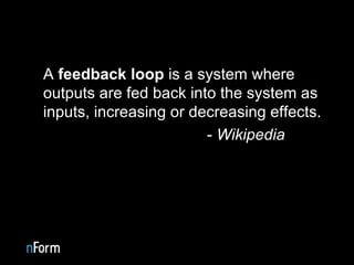 A  feedback loop  is a system where outputs are fed back into the system as inputs, increasing or decreasing effects.  -  Wikipedia 
