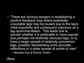 “ There are obvious dangers in establishing a positive feedback loop where potentially unsuitable tags may be reused due to the tag’s initial popularity and subsequent exposure as a tag recommendation.  This leads one to wonder whether it is preferable to have popular (but perhaps not intuitively obvious) tags, or to have a larger spread of relatively uncommon tags, possibly representing more accurate reflections or a wider spread of points of view” Marieke Guy & Emma Tonkin  