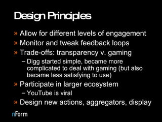 Design Principles Allow for different levels of engagement Monitor and tweak feedback loops Trade-offs: transparency v. gaming Digg started simple, became more complicated to deal with gaming (but also became less satisfying to use) Participate in larger ecosystem YouTube is viral Design new actions, aggregators, display 
