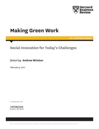 Making Green Work
                                                                                                             KEY LEARNING SUMMARY




Social Innovation for Today’s Challenges


featuring Andrew Winston

February 9, 2011




in collaboration with




© 2011 Harvard Business School Publishing. Created for Harvard Business Review by BullsEye Resources www.bullseyeresources.com
 