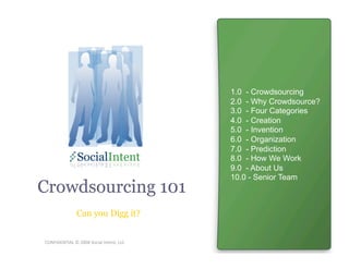 1.0 - Crowdsourcing
                                          2.0 - Why Crowdsource?
                                          3.0 - Four Categories
                                          4.0 - Creation
                                          5.0 - Invention
                                          6.0 - Organization
                                          7.0 - Prediction
                                          8.0 - How We Work
                                          9.0 - About Us
                                          10.0 - Senior Team
Crowdsourcing 101
               Can you Digg it?


CONFIDENTIAL © 2008 Social Intent, LLC 
 
