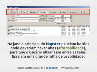 Na janela principal do Napster existiam botões
 onde deveriam haver abas (afordabilidade),
 para que o usuário alternasse entre as telas.
  Essa era uma grande falha de usabilidade.

     Social Interface Design | @eduagni - www.agni.art.br
 