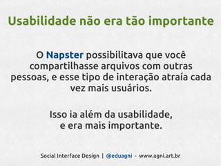 Usabilidade não era tão importante

     O Napster possibilitava que você
    compartilhasse arquivos com outras
pessoas, e esse tipo de interação atraía cada
             vez mais usuários.

         Isso ia além da usabilidade,
            e era mais importante.

      Social Interface Design | @eduagni - www.agni.art.br
 