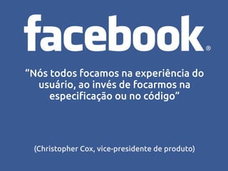 “Nós todos focamos na experiência do
  usuário, ao invés de focarmos na
     especificação ou no código”




 (Christopher Cox, vice-presidente de produto)
 