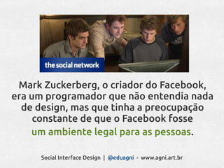 Mark Zuckerberg, o criador do Facebook,
era um programador que não entendia nada
  de design, mas que tinha a preocupação
     constante de que o Facebook fosse
    um ambiente legal para as pessoas.

     Social Interface Design | @eduagni - www.agni.art.br
 