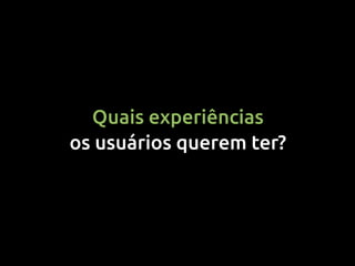 Quais experiências
os usuários querem ter?
 