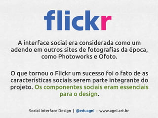 A interface social era considerada como um
adendo em outros sites de fotografias da época,
          como Photoworks e Ofoto.

O que tornou o Flickr um sucesso foi o fato de as
características sociais serem parte integrante do
projeto. Os componentes sociais eram essenciais
                  para o design.

      Social Interface Design | @eduagni - www.agni.art.br
 