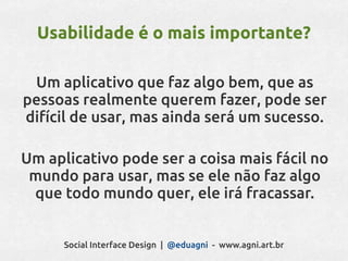 Usabilidade é o mais importante?

 Um aplicativo que faz algo bem, que as
pessoas realmente querem fazer, pode ser
difícil de usar, mas ainda será um sucesso.

Um aplicativo pode ser a coisa mais fácil no
 mundo para usar, mas se ele não faz algo
 que todo mundo quer, ele irá fracassar.


      Social Interface Design | @eduagni - www.agni.art.br
 