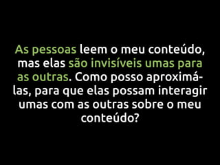 As pessoas leem o meu conteúdo,
 mas elas são invisíveis umas para
 as outras. Como posso aproximá-
las, para que elas possam interagir
 umas com as outras sobre o meu
             conteúdo?
 