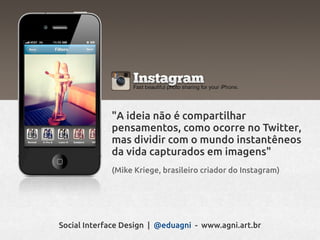"A ideia não é compartilhar
             pensamentos, como ocorre no Twitter,
             mas dividir com o mundo instantêneos
             da vida capturados em imagens"
             (Mike Kriege, brasileiro criador do Instagram)




Social Interface Design | @eduagni - www.agni.art.br
 