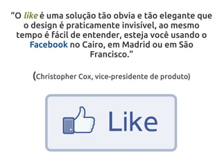 “O like é uma solução tão obvia e tão elegante que
   o design é praticamente invisível, ao mesmo
 tempo é fácil de entender, esteja você usando o
     Facebook no Cairo, em Madrid ou em São
                    Francisco.”

     (Christopher Cox, vice-presidente de produto)
 
