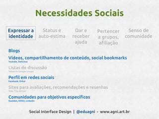 Necessidades Sociais
Expressar a  Status e                       Dar e       Pertencer      Senso de
identidade auto-estima                     receber      a grupos,     comunidade
                                            ajuda        afiliação
Blogs
Vídeos, compartilhamento de conteúdo, social bookmarks
Youtube, Delicious


Listas de discussão
Yahoo ou Google Groups


Perfil em redes sociais
Facebook, Orkut


Sites para avaliações, recomendações e resenhas
Yelp, Trip Advisor


Comunidades para objetivos específicos
Slashdot, DiHitt, Linkedin




                     Social Interface Design | @eduagni - www.agni.art.br
 