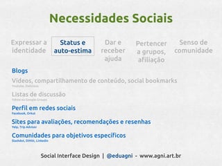 Necessidades Sociais
Expressar a                    Status e     Dar e       Pertencer      Senso de
identidade                   auto-estima   receber      a grupos,     comunidade
                                            ajuda        afiliação
Blogs
Vídeos, compartilhamento de conteúdo, social bookmarks
Youtube, Delicious


Listas de discussão
Yahoo ou Google Groups


Perfil em redes sociais
Facebook, Orkut


Sites para avaliações, recomendações e resenhas
Yelp, Trip Advisor


Comunidades para objetivos específicos
Slashdot, DiHitt, Linkedin




                     Social Interface Design | @eduagni - www.agni.art.br
 