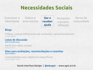 Necessidades Sociais
Expressar a                    Status e     Dar e       Pertencer      Senso de
identidade                   auto-estima   receber      a grupos,     comunidade
                                            ajuda        afiliação
Blogs
Vídeos, compartilhamento de conteúdo, social bookmarks
Youtube, Delicious


Listas de discussão
Yahoo ou Google Groups


Perfil em redes sociais
Facebook, Orkut


Sites para avaliações, recomendações e resenhas
Yelp, Trip Advisor


Comunidades para objetivos específicos
Slashdot, DiHitt, Linkedin




                     Social Interface Design | @eduagni - www.agni.art.br
 