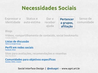 Necessidades Sociais
Expressar a                    Status e     Dar e       Pertencer      Senso de
identidade                   auto-estima   receber      a grupos,     comunidade
                                            ajuda        afiliação
Blogs
Vídeos, compartilhamento de conteúdo, social bookmarks
Youtube, Delicious


Listas de discussão
Yahoo ou Google Groups


Perfil em redes sociais
Facebook, Orkut


Sites para avaliações, recomendações e resenhas
Yelp, Trip Advisor


Comunidades para objetivos específicos
Slashdot, DiHitt, Linkedin




                     Social Interface Design | @eduagni - www.agni.art.br
 