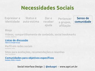 Necessidades Sociais
Expressar a                    Status e     Dar e       Pertencer      Senso de
identidade                   auto-estima   receber      a grupos,     comunidade
                                            ajuda        afiliação
Blogs
Vídeos, compartilhamento de conteúdo, social bookmarks
Youtube, Delicious


Listas de discussão
Yahoo ou Google Groups


Perfil em redes sociais
Facebook, Orkut


Sites para avaliações, recomendações e resenhas
Yelp, Trip Advisor


Comunidades para objetivos específicos
Slashdot, DiHitt, Linkedin




                     Social Interface Design | @eduagni - www.agni.art.br
 