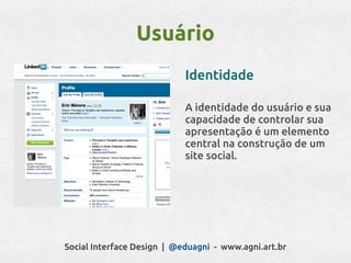 Usuário
                            Identidade

                            A identidade do usuário e sua
                            capacidade de controlar sua
                            apresentação é um elemento
                            central na construção de um
                            site social.




Social Interface Design | @eduagni - www.agni.art.br
 